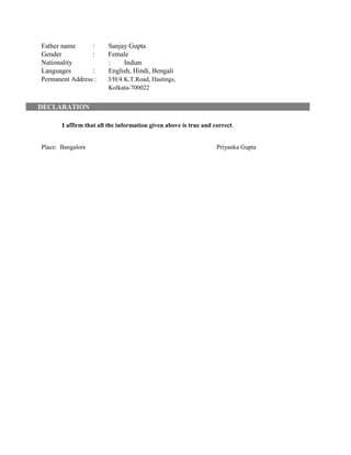 Father name : Sanjay Gupta
Gender : Female
Nationality : Indian
Languages : English, Hindi, Bengali
Permanent Address : 3/H/4 K.T.Road, Hastings,
Kolkata-700022
DECLARATION
I affirm that all the information given above is true and correct.
Place: Bangalore Priyanka Gupta
 