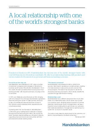 Founded in Sweden in 1871, Handelsbanken has become one of the world’s strongest banks with
over 820 branches in 24 countries worldwide. We offer local relationship banking with products and
services tailored to the needs of our personal and business banking customers.
A local relationship with one
of the world’s strongest banks
HANDELSBANKEN
A local focus from day one
Handelsbanken was established in 1871 when a number
of prominent companies and individuals in Stockholm’s
business world founded “Stockholms Handelsbank”. From
the outset, the bank proclaimed that it would pursue “true
banking activities” with deposits and loans, focusing on the
local market.
In 1970, Jan Wallander joined the bank as CEO, bringing
with him a blueprint for a strongly decentralised organisation.
Branches were given power to make business decisions
locally, since Wallander believed that those closest to
the customer would understand their requirements and
circumstances best.
Operating within this new framework, Handelsbanken
continued to grow, building branch networks in Finland,
Norway and Denmark during the 1990s. Since 2000 the
bank has been steadily building up a UK branch network,
supporting more and more local communities with their
personal and business banking needs.
“The branch is the bank”
Handelsbanken’s decentralised model is central to its
success. Each branch operates as a small business, enabling
it to make decisions locally and to provide a service that
is truly bespoke. The branch has full power to decide the
structure and pricing of products, which directly beneﬁts the
customer through swift decision-making.
Relationships count
Handelsbanken has a different perspective from most other
banks. As a relationship bank, we are driven only by what
our customers want, designing tailored solutions to suit their
demands. And because we are not target driven, we take a
long-term view, investing time to get to know our customers,
their needs and ambitions. This approach is summed up in a
quote from our book of corporate values:
‘Our advice must always be what is best for the customer, not
what is most proﬁtable for the Bank at that time.’
Pär Boman CEO
 