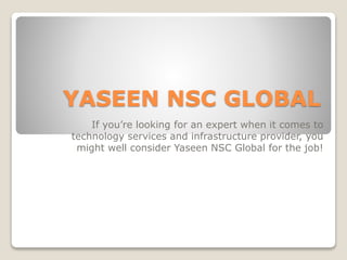 YASEEN NSC GLOBAL
If you’re looking for an expert when it comes to
technology services and infrastructure provider, you
might well consider Yaseen NSC Global for the job!
 