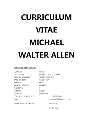 CURRICULUM
VITAE
MICHAEL
WALTER ALLEN
PERSONAL PARTICULARS
SURNAME: ALLEN
FIRST NAME MICHAEL WALTER (MIKE)
IDENTITY NUMBER: 570617 5167 086
DATE OF BIRTH: 17/06/1957
GENDER: MALE
MARITAL STATUS: MARRIED
CHILDREN: 3
HEALTH: GOOD
RELIGION: CHRISTIAN
CONTACT DETAILS: CELL: 0790625722
EMAIL: m_allen1957@yahoo.com
RESIDENTIAL ADDRESS: T’Kaaibos,
Vredenburg
 