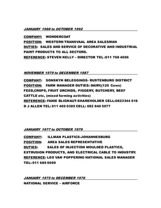 JANUARY 1988 to OCTOBER 1992
COMPANY: WONDERCOAT
POSITION: WESTERN TRANSVAAL AREA SALESMAN
DUTIES: SALES AND SERVICE OF DECORATIVE AND INDUSTRIAL
PAINT PRODUCTS TO ALL SECTORS.
REFERENCE: STEVEN KELLY – DIRECTOR TEL :011 768 4696
NOVEMBER 1979 to DECEMBER 1987
COMPANY: SONSKYN BELEGGINGS- RUSTENBURG DISTRICT
POSITION: FARM MANAGER DUTIES: DAIRY,(120 Cows)
FEED,CROPS, FRUIT ORCHIDS, PIGGERY, BUTCHERY, BEEF
CATTLE etc, (mixed farming activities)
REFERENCE: FANIE BLIGNAUT-SHAREHOLDER CELL:0823344 618
D J ALLEN TEL: 011 469 0385 CELL: 082 840 5077
JANUARY 1977 to OCTOBER 1979
COMPANY: ILLMAN PLASTICS-JOHANNESBURG
POSITION: AREA SALES REPRESENTATIVE
DUTIES: SALES OF INJECTION MOULDED PLASTICS,
EXTRUSION PRODUCTS, AND ELECTRICAL CABLE TO INDUSTRY.
REFERENCE: LEO VAN POPPERING NATIONAL SALES MANAGER
TEL: 011 689 6699
JANUARY 1975 to DECEMBER 1976
NATIONAL SERVICE – AIRFORCE
 