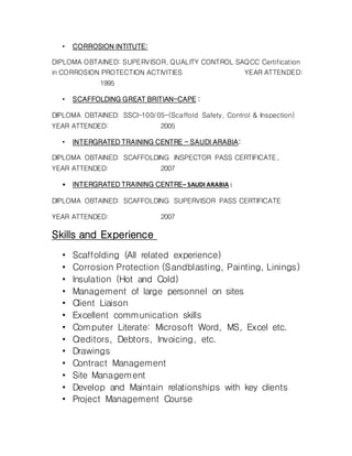 • CORROSION INTITUTE:
DIPLOMA OBTAINED: SUPERVISOR, QUALITY CONTROL SAQCC Certification
in CORROSION PROTECTION ACTIVITIES YEAR ATTENDED:
1995
• SCAFFOLDING GREAT BRITIAN-CAPE :
DIPLOMA OBTAINED: SSCI-100/05-(Scaffold Safety, Control & Inspection)
YEAR ATTENDED: 2005
• INTERGRATED TRAINING CENTRE - SAUDI ARABIA:
DIPLOMA OBTAINED: SCAFFOLDING INSPECTOR PASS CERTIFICATE,
YEAR ATTENDED: 2007
• INTERGRATED TRAINING CENTRE– SAUDI ARABIA :
DIPLOMA OBTAINED: SCAFFOLDING SUPERVISOR PASS CERTIFICATE
YEAR ATTENDED: 2007
Skills and Experience
• Scaffolding (All related experience)
• Corrosion Protection (Sandblasting, Painting, Linings)
• Insulation (Hot and Cold)
• Management of large personnel on sites
• Client Liaison
• Excellent communication skills
• Computer Literate: Microsoft Word, MS, Excel etc.
• Creditors, Debtors, Invoicing, etc.
• Drawings
• Contract Management
• Site Management
• Develop and Maintain relationships with key clients
• Project Management Course
 
