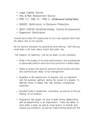 • Legal Liability Course
• Hira & Risk Assessment Course
• PSS 111, PSS 1V - PSS V – (Professional Selling Skills)
• SAQCC Certification in Corrosion Protection
• SSCI-100/05-(Scaffold Safety, Control & Inspection)
• Supervisor Certification
I would like to take this opportunity to list a few aspects other than
the above and on my resume.
As my resume indicates my experience and training, I feel that you
could learn a bit more about whom and what I am.
The reasons for believing I can be an asset to your company;
• Pride in the quality of my work performance, and a willingness
to personally perform even the most common or skilled tasks.
• Ability to grasp how specific projects should evolve and flow,
and communicate ideas to top management.
• Expertise in the assessment of projects and co-operation
with the business partners during the course of a project, to
alleviate errors or delays that may produce unnecessary
expenses.
• Excellent skills in leadership, motivation, as well as on the job
training of co-workers.
• Experience has taught me how to build strong relationships
with all departments in an organization. I have the ability to
work within a team as well as cross-teams to remedy and
resolve any problems, as well as implementing these with the
 