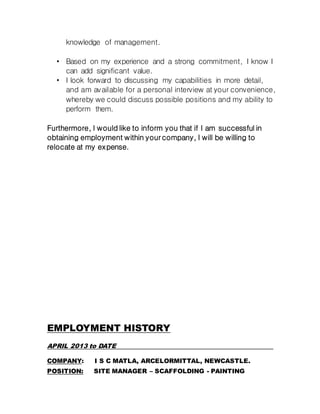 knowledge of management.
• Based on my experience and a strong commitment, I know I
can add significant value.
• I look forward to discussing my capabilities in more detail,
and am available for a personal interview at your convenience,
whereby we could discuss possible positions and my ability to
perform them.
Furthermore, I would like to inform you that if I am successful in
obtaining employment within your company, I will be willing to
relocate at my expense.
EMPLOYMENT HISTORY
APRIL 2013 to DATE
COMPANY: I S C MATLA, ARCELORMITTAL, NEWCASTLE.
POSITION: SITE MANAGER – SCAFFOLDING - PAINTING
 