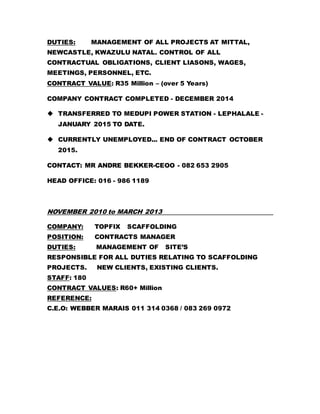 DUTIES: MANAGEMENT OF ALL PROJECTS AT MITTAL,
NEWCASTLE, KWAZULU NATAL. CONTROL OF ALL
CONTRACTUAL OBLIGATIONS, CLIENT LIASONS, WAGES,
MEETINGS, PERSONNEL, ETC.
CONTRACT VALUE: R35 Million – (over 5 Years)
COMPANY CONTRACT COMPLETED - DECEMBER 2014
 TRANSFERRED TO MEDUPI POWER STATION - LEPHALALE -
JANUARY 2015 TO DATE.
 CURRENTLY UNEMPLOYED... END OF CONTRACT OCTOBER
2015.
CONTACT: MR ANDRE BEKKER-CEOO - 082 653 2905
HEAD OFFICE: 016 - 986 1189
NOVEMBER 2010 to MARCH 2013
COMPANY: TOPFIX SCAFFOLDING
POSITION: CONTRACTS MANAGER
DUTIES: MANAGEMENT OF SITE’S
RESPONSIBLE FOR ALL DUTIES RELATING TO SCAFFOLDING
PROJECTS. NEW CLIENTS, EXISTING CLIENTS.
STAFF: 180
CONTRACT VALUES: R60+ Million
REFERENCE:
C.E.O: WEBBER MARAIS 011 314 0368 / 083 269 0972
 