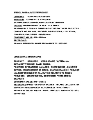 MARCH 2008 to SEPTEMBER 2010
COMPANY: SGB-CAPE BOKSBURG
POSITION: CONTRACTS MANAGER–
SCAFFOLDING/CORROSION/INSULATION DIVISION
DUTIES: MANAGEMENT OF MULTIPLE SITE’S
RESPONSIBLE FOR ALL DUTIES RELATING TO THESE PROJECTS.
CONTROL OF ALL CONTRACTUAL OBLIGATIONS, ±150 STAFF,
FINANCES, and CLIENT LIASONS etc.
CONTRACT VALUE: R80+ Million
REFERENCE:
BRANCH MANAGER: ANDRE NIENAABER 0716755542
JUNE 2007 to MARCH 2008
COMPANY: SGB-CAPE WACO ARABIA / AFRICA –AL
SUWAIKET TRADING) SAUDI ARABIA
POSITION: OPERATIONS MANAGER - SCAFFOLDING - PAINTING
DUTIES: MANAGEMENT OF SITE’S, SHARQ EXPANSION PROJECT
etc. RESPONSIBLE FOR ALL DUTIES RELATING TO THESE
PROJECTS. (SCAFFOLDING, CORROSION PROTECTION)
STAFF: 80
CONTRACT VALUE: R40+ million
REFERENCE: DIRECTOR PETER BAXTER -- INLAND CELL: 083 384
2896 PARTNER ABDULLAH AL SUWAIKET - GHA - MMG—
PRESIDENT ISAAMI KHUSA - MMG - CONTACT: +966 55 830 1977/
55401 1035
 