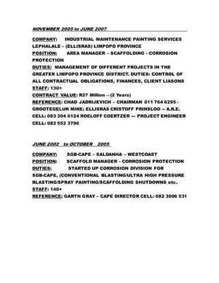 NOVEMBER 2005 to JUNE 2007
COMPANY: INDUSTRIAL MAINTENANCE PAINTING SERVICES
LEPHALALE – (ELLISRAS) LIMPOPO PROVINCE
POSITION: AREA MANAGER – SCAFFOLDING - CORROSION
PROTECTION
DUTIES: MANAGEMENT OF DIFFERENT PROJECTS IN THE
GREATER LIMPOPO PROVINCE DISTRICT. DUTIES: CONTROL OF
ALL CONTRACTUAL OBLIGATIONS, FINANCES, CLIENT LIASONS
STAFF: 130+
CONTRACT VALUE: R27 Million – (2 Years)
REFERENCE: CHAD JADRIJEVICH – CHAIRMAN 011 764 6295 -
GROOTEGELUK MINE; ELLISRAS CRISTOFF PRINSLOO -- A.R.E.
CELL: 083 304 6124 ROELOFF COERTZER --- PROJECT ENGINEER
CELL: 082 552 3796
JUNE 2002 to OCTOBER 2005
COMPANY: SGB-CAPE – SALDANHA – WESTCOAST
POSITION: SCAFFOLD MANAGER - CORROSION PROTECTION
DUTIES: STARTED UP CORROSION DIVISION FOR
SGB-CAPE, (CONVENTIONAL BLASTING/ULTRA HIGH PRESSURE
BLASTING/SPRAY PAINTING/SCAFFOLDING SHUTDOWNS etc.
STAFF: 140+
REFERENCE: GARTH GRAY – CAPE DIRECTOR CELL: 082 3006 531
 