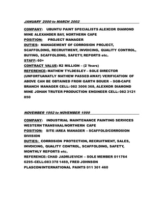 JANUARY 2000 to MARCH 2002
COMPANY: UBUNTU PAINT SPECIALISTS ALEXCOR DIAMOND
MINE ALEXANDER BAY, NORTHERN CAPE
POSITION: PROJECT MANAGER
DUTIES: MANAGEMENT OF CORROSION PROJECT,
SCAFFOLDING, RECRUITMENT, INVOICING, QUALITY CONTROL,
BUYING, SCAFFOLDING, SAFETY, REPORTS etc.
STAFF: 60+
CONTRACT VALUE: R2 MILLION – (2 Years)
REFERENCE: MATHEW TYLDESLEY – SOLE DIRECTOR
(UNFORTUANATLY MATHEW PASSED AWAY) VERIFICATION OF
ABOVE CAN BE OBTAINED FROM GARTH BOUER – SGB-CAPE
BRANCH MANAGER CELL: 082 3006 368, ALEXKOR DIAMOND
MINE JOHAN TRUTER PRODUCTION ENGINEER CELL: 082 3121
850
NOVEMBER 1992 to NOVEMBER 1999
COMPANY: INDUSTRIAL MAINTENANCE PAINTING SERVICES
WESTERN TRANSVAAL/NORTHERN CAPE
POSITION: SITE /AREA MANAGER – SCAFFOLD/CORROSION
DIVISION
DUTIES: CORROSION PROTECTION, RECRUITMENT, SALES,
INVOICING, QUALITY CONTROL, SCAFFOLDING, SAFETY,
MONTHLY REPORTS etc.
REFERENCE: CHAD JADRIJEVICH – SOLE MEMBER 011764
6295–CELL:083 378 1469, FRED JOHNSON
PLASCON/INTERNATIONAL PAINTS 011 301 460
 