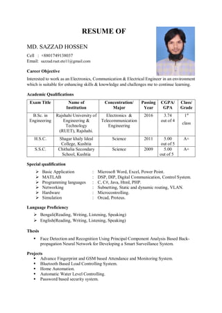 RESUME OF
MD. SAZZAD HOSSEN
Cell : +8801749138037
Email: sazzad.ruet.ete11@gmail.com
Career Objective
Interested to work as an Electronics, Communication & Electrical Engineer in an environment
which is suitable for enhancing skills & knowledge and challenges me to continue learning.
Academic Qualifications
Exam Title Name of
Institution
Concentration/
Major
Passing
Year
CGPA/
GPA
Class/
Grade
B.Sc. in
Engineering
Rajshahi University of
Engineering &
Technology
(RUET), Rajshahi.
Electronics &
Telecommunication
Engineering
2016 3.74
out of 4
1st
class
H.S.C. Shagar khaly Ideal
College, Kushtia
Science 2011 5.00
out of 5
A+
S.S.C. Chithalia Secondary
School, Kushtia
Science 2009 5.00
out of 5
A+
Special qualification
 Basic Application : Microsoft Word, Excel, Power Point.
 MATLAB : DSP, DIP, Digital Communication, Control System.
 Programming languages : C, C#, Java, Html, PHP.
 Networking : Subnetting, Static and dynamic routing, VLAN.
 Hardware : Microcontrolling.
 Simulation : Orcad, Proteus.
Language Proficiency
 Bengali(Reading, Writing, Listening, Speaking)
 English(Reading, Writing, Listening, Speaking)
Thesis
 Face Detection and Recognition Using Principal Component Analysis Based Back-
propagation Neural Network for Developing a Smart Surveillance System.
Projects
 Advance Fingerprint and GSM based Attendance and Monitoring System.
 Bluetooth Based Load Controlling System.
 Home Automation.
 Automatic Water Level Controlling.
 Password based security system.
 