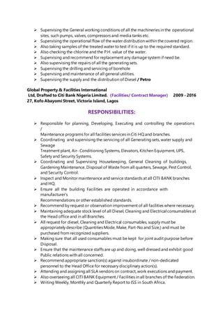 Supervising the General working conditions of all the machineries in the operational
sites, such pumps, valves, compressors and media tanks etc.
 Supervising the operational flow of the water distribution within the covered region.
 Also taking samples of the treated water to test if it is up to the required standard.
 Also checking the chlorine and the P.H. value of the water.
 Supervising and recommend for replacement any damage system if need be.
 Also supervising the repairs of all the generating sets.
 Supervising the drilling and servicing of borehole
 Supervising and maintenance of all general utilities.
 Supervising the supply and the distribution of Diesel / Petro
Global Property & Facilities International
Ltd, Drafted to Citi Bank Nigeria Limited. (Facilities/ Contract Manager) 2009 - 2016
27, Kofo Abayomi Street, Victoria Island, Lagos.
RESPONSIBILITIES:
 Responsible for planning, Developing, Executing and controlling the operations
/
Maintenance programs for all facilities services in Citi HQ and branches.
 Coordinating and supervising the servicing of all Generating sets, water supply and
Sewage
Treatment plant, Air- Conditioning Systems, Elevators, Kitchen Equipment, UPS,
Safety and Security Systems.
 Coordinating and Supervising Housekeeping, General Cleaning of buildings,
Gardening Maintenance, Disposal of Waste from all quarters, Sewage, Pest Control,
and Security Control.
 Inspect and Monitor maintenance and service standards at all CITI BANK branches
and HQ.
 Ensure all the building Facilities are operated in accordance with
manufacturer’s
Recommendations or other established standards.
 Recommend by request or observation improvement of all facilities where necessary.
 Maintaining adequate stock level of all Diesel, Cleaning and Electrical consumables at
the Head office and in all Branches.
 All request for diesel, Cleaning and Electrical consumables, supply must be
appropriately describe (Quantities Mode, Make, Part-No and Size,) and must be
purchased from recognized suppliers.
 Making sure that all used consumables must be kept for joint audit purpose before
Disposal.
 Ensure that the maintenance staffs are up and doing, well dressed and exhibit good
Public relations with all concerned.
 Recommend appropriate sanction(s) against insubordinate / non-dedicated
personnel to the Head Office for necessary disciplinary action(s).
 Attending and assigning all SLA vendors on contract, work executions and payment.
 Also overseeing all CITI BANK Equipment / Facilities in all branches of the Federation.
 Writing Weekly, Monthly and Quarterly Report to ISS in South Africa.
 