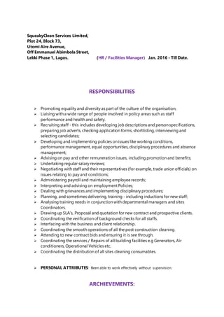 SqueakyClean Services Limited,
Plot 24, Block 73,
Utomi Aire Avenue,
Off Emmanuel Abimbola Street,
Lekki Phase 1, Lagos. (HR / Facilities Manager) Jan. 2016 - Till Date.
RESPONSIBILITIES
 Promoting equality and diversity as part of the culture of the organisation;
 Liaising with a wide range of people involved in policy areas such as staff
performance and health and safety.
 Recruiting staff - this includes developing job descriptions and person specifications,
preparing job adverts, checking application forms, shortlisting, interviewing and
selecting candidates;
 Developing and implementing policies on issues like working conditions,
performance management, equal opportunities, disciplinary procedures and absence
management;
 Advising on pay and other remuneration issues, including promotion and benefits;
 Undertaking regular salary reviews;
 Negotiating with staff and their representatives (for example, trade union officials) on
issues relating to pay and conditions;
 Administering payroll and maintaining employeerecords;
 Interpreting and advising on employment Policies;
 Dealing with grievances and implementing disciplinary procedures;
 Planning, and sometimes delivering, training - including inductions for new staff;
 Analysing training needs in conjunction with departmental managers and sites
Coordinators.
 Drawing up SLA’s, Proposal and quotation for new contract and prospective clients.
 Coordinating the verification of background checks for all staffs.
 Interfacing with the business and client relationship.
 Coordinating the smooth operations of all the post construction cleaning.
 Attending to new contract bids and ensuring it is see through.
 Coordinating the services / Repairs of all building facilities e.g Generators, Air
conditioners, Operational Vehicles etc.
 Coordinating the distribution of all sites cleaning consumables.
 PERSONAL ATTRIBUTES: Been able to work effectively without supervision.
ARCHIEVEMENTS:
 