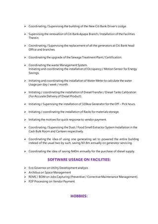 Coordinating / Supervising the building of the New Citi Bank Driver’s Lodge.
 Supervising the renovation of Citi Bank Apapa Branch / Installation of the Facilities
Therein.
 Coordinating / Supervising the replacement of all the generators at Citi Bank head
Office and branches.
 Coordinating the upgrade of the Sewage Treatment Plant / Certification.
 Coordinating the waste Management System.
Initiating and coordinating the installation of Occupancy / Motion Sensor for Energy
Savings.
 Initiating and coordinating the installation of Water Meter to calculate the water
Usage per day / week / month.
 Initiating / coordinating the installation of Diesel Transfer / Diesel Tanks Calibration
(For Accurate Delivery of Diesel Product).
 Initiating / Supervising the installation of 320kva Generator for the Off – Pick hours.
 Initiating / coordinating the installation of Racks for materials storage.
 Initiating the motives for quick response to vendor payment.
 Coordinating / Supervising the Dust / Food Smell Extractor System Installation in the
Cash Bulk Room and Canteen respectively.
 Coordinating the idea of using one generating set to powered the entire building
instead of the usual two by such, saving N1.8m annually on generator servicing.
 Coordinating the idea of saving N40m annually for the purchase of diesel supply.
SOFTWARE USEAGE ON FACILITIES:
 Eco Governor on Utility Development analysis
 Archibus on Space Management
 REMS / BOM on Jobs Capturing (Preventive / Corrective Maintenance Management).
 P2P Processing on Vendor Payment.
HOBBIES:
 