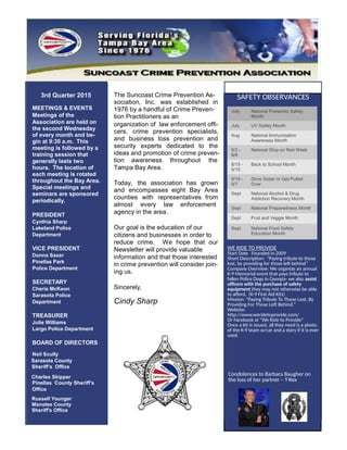 3rd Quarter 2015
MEETINGS & EVENTS
Meetings of the
Association are held on
the second Wednesday
of every month and be-
gin at 9:30 a.m. This
meeting is followed by a
training session that
generally lasts two
hours. The location of
each meeting is rotated
throughout the Bay Area.
Special meetings and
seminars are sponsored
periodically.
PRESIDENT
Cynthia Sharp
Lakeland Police
Department
VICE PRESIDENT
Donna Saxer
Pinellas Park
Police Department
SECRETARY
Cherie McKeon
Sarasota Police
Department
TREASURER
Julie Williams
Largo Police Department
BOARD OF DIRECTORS
Neil Scully
Sarasota County
Sheriff’s Office
Charles Skipper
Pinellas County Sheriff’s
Office
The Suncoast Crime Prevention As-
sociation, Inc. was established in
1976 by a handful of Crime Preven-
tion Practitioners as an
organization of law enforcement offi-
cers, crime prevention specialists,
and business loss prevention and
security experts dedicated to the
ideas and promotion of crime preven-
tion awareness throughout the
Tampa Bay Area.
Today, the association has grown
and encompasses eight Bay Area
counties with representatives from
almost every law enforcement
agency in the area.
Our goal is the education of our
citizens and businesses in order to
reduce crime. We hope that our
Newsletter will provide valuable
information and that those interested
in crime prevention will consider join-
ing us.
Sincerely,
Cindy Sharp
Russell Younger
Manatee County
Sheriff's Office
July National Fireworks Safety
Month
July UV Safety Month
Aug National Immunization
Awareness Month
8/2 -
8/8
National Stop on Red Week
8/15 -
9/15
Back to School Month
8/19 -
9/7
Drive Sober or Get Pulled
Over
Sept National Alcohol & Drug
Addiction Recovery Month
Sept National Preparedness Month
Sept Fruit and Veggie Month
Sept National Food Safety
Education Month
SAFETY OBSERVANCES
WE RIDE TO PROVIDE
Start Date Founded in 2009
Short Description: "Paying tribute to those
lost, by providing for those left behind”
Company Overview: We organize an annual
K-9 Memorial event that pays tribute to
fallen Police Dogs in Georgia- we also assist
officers with the purchase of safety
equipment they may not otherwise be able
to afford. (K-9 First Aid Kits)
Mission: "Paying Tribute To Those Lost, By
Providing For Those Left Behind."
Website:
http://www.weridetoprovide.com/
Or Facebook at “We Ride to Provide”
Once a kit is issued, all they need is a photo
of the K-9 team w/car and a story if it is ever
used.
Condolences to Barbara Baugher on
the loss of her partner – T-Rex
 