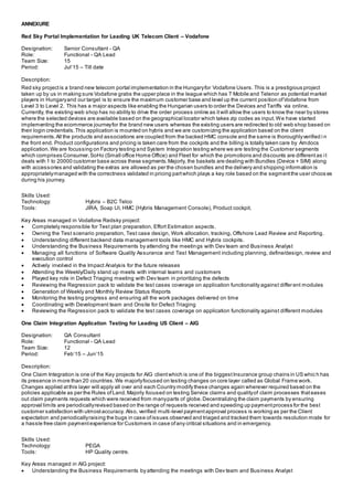 ANNEXURE
Red Sky Portal Implementation for Leading UK Telecom Client – Vodafone
Designation: Senior Consultant - QA
Role: Functional - QA Lead
Team Size: 15
Period: Jul’15 – Till date
Description:
Red sky projectis a brand new telecom portal implementation in the Hungaryfor Vodafone Users. This is a prestigious project
taken up by us in making sure Vodafone grabs the upper place in the league which has T Mobile and Telenor as potential market
players in Hungaryand our target is to ensure the maximum customer base and level up the current position ofVodafone from
Level 3 to Level 2. This has a major aspects like enabling the Hungarian users to order the Devices and Tariffs via online.
Currently, the existing web shop has no ability to drive the order process online as itwill allow the users to know the near by stores
where the selected devices are available based on the geographical locator which takes zip codes as input.We have started
implementing the ecommerce journeyfor the brand new users whereas the existing users are redirected to old web shop based on
their login credentials. This application is mounted on hybris and we are customizing the application based on the client
requirements.All the products and associations are coupled from the backed HMC console and the same is thoroughlyverified i n
the front end. Product configurations and pricing is taken care from the cockpits and the billing is totally taken care by Amdocs
application.We are focussing on Factory testing and System Integration testing where we are testing the Customer segments
which comprises Consumer,SoHo (Small office Home Office) and Fleet for which the promotions and discounts are differentas it
deals with 1 to 20000 customer base across these segments.Majorly, the baskets are dealing with Bundles (Device + SIM) along
with accessories and validating the extras are allowed as per the chosen bundles and the delivery and shipping information is
appropriatelymanaged with the correctness validated in pricing partwhich plays a key role based on the segmentthe user choos es
during his journey.
Skills Used:
Technology: Hybris – B2C Telco
Tools: JIRA, Soap UI, HMC (Hybris Management Console), Product cockpit.
Key Areas managed in Vodafone Redsky project:
 Completely responsible for Test plan preparation, Effort Estimation aspects.
 Owning the Test scenario preparation, Test case design, Work allocation, tracking, Offshore Lead Review and Reporting.
 Understanding different backend data management tools like HMC and Hybris cockpits.
 Understanding the Business Requirements by attending the meetings with Dev team and Business Analyst
 Managing all functions of Software Quality Assurance and Test Management including planning, define/design, review and
execution control
 Actively involved in the Impact Analysis for the future releases
 Attending the Weekly/Daily stand up meets with internal teams and customers
 Played key role in Defect Triaging meeting with Dev team in prioritizing the defects
 Reviewing the Regression pack to validate the test cases coverage on application functionality against different modules
 Generation of Weekly and Monthly Review Status Reports
 Monitoring the testing progress and ensuring all the work packages delivered on time
 Coordinating with Development team and Onsite for Defect Triaging
 Reviewing the Regression pack to validate the test cases coverage on application functionality against different modules
One Claim Integration Application Testing for Leading US Client – AIG
Designation: QA Consultant
Role: Functional - QA Lead
Team Size: 12
Period: Feb’15 – Jun’15
Description:
One Claim Integration is one of the Key projects for AIG clientwhich is one of the biggestInsurance group chains in US whic h has
its presence in more than 20 countries.We majorlyfocused on testing changes on core layer called as Global Frame work.
Changes applied atthis layer will apply all over and each Country modify these changes again wherever required based on the
policies applicable as per the Rules ofLand.Majorly focused on testing Service claims and qualityof claim processes thateases
out claim payments requests which were received from manyparts of globe.Decentralizing the claim payments by ensuring
approval limits are periodicallyrevised based on the range of requests received and speeding up paymentprocess for the best
customer satisfaction with utmostaccuracy. Also, verified multi-level paymentapproval process is working as per the Client
expectation and periodicallyraising the bugs in case ofissues observed and triaged and tracked them towards resolution mode for
a hassle free claim paymentexperience for Customers in case ofany critical situations and in emergency.
Skills Used:
Technology: PEGA
Tools: HP Quality centre.
Key Areas managed in AIG project:
 Understanding the Business Requirements by attending the meetings with Dev team and Business Analyst
 