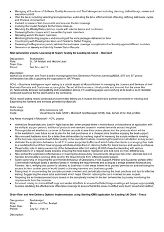  Managing all functions of Software Quality Assurance and Test Management including planning, define/design, review and
execution control
 Plan the tests including selecting test approaches, estimating the time, effort and cost of testing, defining test levels, cycles,
and Process improvement
 Involved in review of test documents and ensures the test coverage
 Involving the Impact Analysis for the future releases
 Attending the Weekly/Daily stand up meets with internal teams and customers
 Reviewing the test cases which are written by team members
 Allocating work to the team members
 Monitoring the testing progress and ensuring all the work packages delivered on time
 Coordinating with Development team and Onsite for Defect Triaging
 Reviewing the Regression pack to validate the test cases coverage on application functionality against different modules
 Generation of Weekly and Monthly Review Status Reports
Next Generation Volume Licensing BI Report Testing for Leading US Client – Microsoft
Designation: Test Analyst
Role: Sr. QA Analyst and Module Lead
Team Size: 6
Period: Feb’14 – Jan’15
Description:
Worked as an Analyst and Team Lead in managing the Next Generation Volume Licensing (NGVL) DIT and SIT phase
deliverables besides supporting the application in UAT Phase.
NGVL – Business Intelligence report testing is a critical aspect to Microsoft client in managing the License and Services of their
Business Partners and Customers across globe. Tested all the business critical portals and ensured that the areas like
UI, Accessibility, Browser compatibility and Localization across 31 Local languages were working at its best so as to facilitate
continued business for the client across the continents.
NGVL report testing needs continued and committed testing as it impacts the client and partner connectivity in meeting and
Expanding the licenses and services provided by Microsoft.
Skills Used:
Technology: ATG Commerce (UI)
Tools: Visual Source Safe (VSTF), Microsoft Test Manager (MTM), SQL Server 2012, SQL profiler.
Key Areas managed in Microsoft - NGVL project:
 Worked as Test Analyst and Lead in Agile based test driven project where it mainly focus on robustness of application with
the ability to support periodic addition of products and services based on market demands across the globe.
 Thoroughly tested whether a customer or Partner can able to view their orders placed and the products which will be
in the available in near future so as to plan for the bulk purchases at a cheaper price besides enjoying the best support.
 Also ensured that team aims for a defect free deliverables by involving myself in reviewing the scripts written is meeting
all the business requirements with better quality in the specified timelines considering the customer satisfaction as key aspect.
 Validated the application behaviour for all 31 Locales supported by Microsoft which helps the clients in managing their data
In a readable formatof their local language which also helps them in planning better for future license and service purchases.
 Played a Key role in taking ownership of the deliverables after Unit testing till UAT phase by interacting with various
Stakeholders on a regular basis besides ensuring the need based regression and E2E runs on most effective way.
 Also verified the application effectiveness in meeting the Accessibility requirements like proper tab order, alternate text a nd
Narrator functionality is working at its best for the requirements from differently abled people.
 Taken ownership in ensuring the user friendly behaviour of Operations, Field, Support, Partner and Customer portals of the
Client which individual deals a variety of areas in meeting the requirements and acting as a bridge between Microsoft and
Partners. Also, verifying the partner is allowed to business in the areas where he is granted permission and restricting the
access to them in other parts of world based on the requirements and business growth.
 Taking lead in documenting the complex process involved and periodically sharing the best practices and tips for effective
testing. Suggesting the areas to be automated which helps Client in reducing the costs involved on year on year.
 Preparing the estimates/person hours based on the complexity involved in the test deliverables by closely monitoring the
requirements from the customer.
 Focussed mainly on minimal UAT bugs and vested all efforts to ensure the Defect triage meetings will happen appropriately
besides validating the effectiveness oftestplan coverage to assure thatall the areas modified were touch based and certified.
Order Flow and New Delivery Options Implementation using Sterling OMS application for Leading UK Client - Tesco
Designation: Test Analyst
Role: Mentor and Test Analyst
Team Size: 6
Period: July’12 – Feb’14
Description:
 