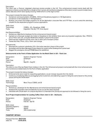 Description:
The client was a Premier integrated pharmacy service provider in the US. This enhancement project mainly dealt with the
expansion ofstore number field from a length of 4 to 5 across all mainframe subsystems ofthe client, so as to accommodate future
stores data also which were rapidly crossing 10000 which is a five digit number.
This project included the below changes:
 Conversion and recompilation of COBOL, CICS and Easytrieve programs in 106 Applications
 Conversion of all Copybooks in 106 Applications
 Building one shots and bridge programs for all the Application crossover files and FTP files, so as to avoid the abending
situation for the dependent programs across applications
Skills Used
Technology: COBOL, JCL, Easytrieve, VSAM
Tools: Expeditor, File-Aid, FTP, Error Assist
Key Responsibilities:
 Worked as a Mainframe developer for this enhancement based project
 Carried out a thorough analysis for Cobol or Easytrieve to find whether there were any impacted copybooks, files, PROCS,
JCLS, Parm card, etc. using the REXX tools already in place for the project
 Examined the copybook and file cross over is other part of analysis phase
 Tested the Files, Procs, JCLs, Parm card change
Achievements:
 Received the customer satisfaction 5/5 in the entire execution phase of the project
 Accredited with the Best Managed Project Award for project at the Development centre level
 Bagged the prestigious Annual PRIMA Award for excellence
Enhancements to the Point of Sales Application for the Retail Client in US – Food Lion
Designation: Systems Engineer Trainee
Role: Developer
Team Size: 3
Period: May’09 – Aug’09
Description:
The client is one of the top Retail Chain holders in the US. This Enhancement project mainly dealt with the minor enhancements
and maintenance related tasks for the Point of Sales application
This project included the below changes:
 Enhancements were made for supporting applications, as per change requests from the clients
 Continuous monitoring ofthe issues logging by the Customers and extending support in fixing the same based on the priority
queue sent by the Onsite team
Skills Used
Technology: Micro Focus COBOL and B
Responsibilities:
 Worked as a developer for this Maintenance and enhancement based project
 Analysed the impacted code and fixed the issues as per the client requests
 Interacted with Onsite team on a day-to-day basis to understand the priority and approach to be followed in fixing the same
Scan Project Implementation for Leading Coffee Chain client in US – Starbucks.
Designation: Systems Engineer Trainee
Role: Developer
Period: Feb’09 – Apr’09
Skills Used:
Operating Systems: OS400
Technology: AS400
Tools: VSS Implementer
PASSPORT DETAILS
Passport Number: G8327250
Valid Till : 16-04-2018
 