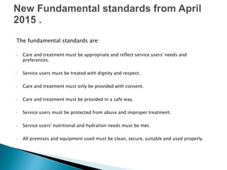 The fundamental standards are:
• Care and treatment must be appropriate and reflect service users' needs and
preferences.
• Service users must be treated with dignity and respect.
• Care and treatment must only be provided with consent.
• Care and treatment must be provided in a safe way.
• Service users must be protected from abuse and improper treatment.
• Service users' nutritional and hydration needs must be met.
• All premises and equipment used must be clean, secure, suitable and used properly.
 