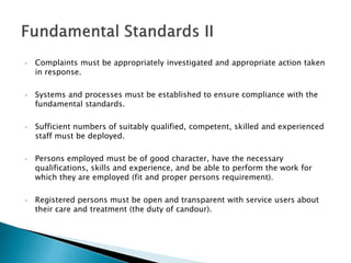 • Complaints must be appropriately investigated and appropriate action taken
in response.
• Systems and processes must be established to ensure compliance with the
fundamental standards.
• Sufficient numbers of suitably qualified, competent, skilled and experienced
staff must be deployed.
• Persons employed must be of good character, have the necessary
qualifications, skills and experience, and be able to perform the work for
which they are employed (fit and proper persons requirement).
• Registered persons must be open and transparent with service users about
their care and treatment (the duty of candour).
 