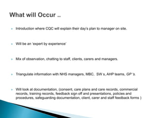  Introduction where CQC will explain their day’s plan to manager on site.
 Will be an ‘expert by experience’
 Mix of observation, chatting to staff, clients, carers and managers.
 Triangulate information with NHS managers, MBC, SW s, AHP teams, GP ‘s.
 Will look at documentation, (consent, care plans and care records, commercial
records, training records, feedback sign off and presentations, policies and
procedures, safeguarding documentation, client, carer and staff feedback forms )
 