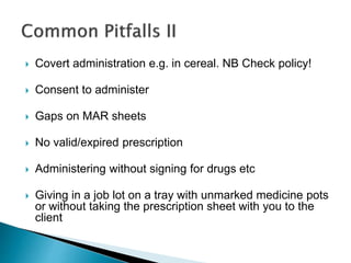  Covert administration e.g. in cereal. NB Check policy!
 Consent to administer
 Gaps on MAR sheets
 No valid/expired prescription
 Administering without signing for drugs etc
 Giving in a job lot on a tray with unmarked medicine pots
or without taking the prescription sheet with you to the
client
 