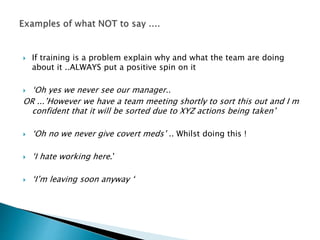  If training is a problem explain why and what the team are doing
about it ..ALWAYS put a positive spin on it
 ‘Oh yes we never see our manager..
OR ...’However we have a team meeting shortly to sort this out and I m
confident that it will be sorted due to XYZ actions being taken’
 ‘Oh no we never give covert meds’ .. Whilst doing this !
 ‘I hate working here.’
 ‘I’m leaving soon anyway ‘
 