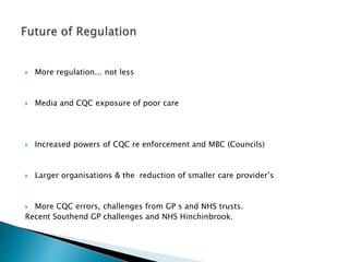  More regulation... not less
 Media and CQC exposure of poor care
 Increased powers of CQC re enforcement and MBC (Councils)
 Larger organisations & the reduction of smaller care provider’s
 More CQC errors, challenges from GP s and NHS trusts.
Recent Southend GP challenges and NHS Hinchinbrook.
 