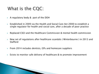  A regulatory body & part of the DOH
 Established in 2009 via the Health and Social Care Act 2008 to establish a
single regulator for health and social care, after a decade of poor practice
 Replaced CSCI and the Healthcare Commission & mental health commission
 New set of regulations after healthcare scandals ( Winterbourne ) in 2013 and
Stafford
 From 2014 includes dentists, GPs and homecare suppliers
 Exists to monitor safe delivery of healthcare & to promote improvement
 