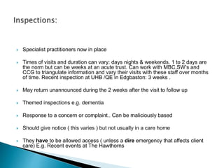  Specialist practitioners now in place
 Times of visits and duration can vary: days nights & weekends. 1 to 2 days are
the norm but can be weeks at an acute trust. Can work with MBC,SW’s and
CCG to triangulate information and vary their visits with these staff over months
of time. Recent inspection at UHB /QE in Edgbaston: 3 weeks .
 May return unannounced during the 2 weeks after the visit to follow up
 Themed inspections e.g. dementia
 Response to a concern or complaint.. Can be maliciously based
 Should give notice ( this varies ) but not usually in a care home
 They have to be allowed access ( unless a dire emergency that affects client
care) E.g. Recent events at The Hawthorns
 
