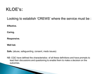 Looking to establish ‘CREWS’ where the service must be :
Effective.
Caring.
Responsive.
Well led.
Safe. (abuse, safeguarding, consent, meds issues)
NB: CQC have defined the characteristics of all these definitions and have prompts to
lead their discussions and questioning to enable them to make a decision on the
outcomes.
 
