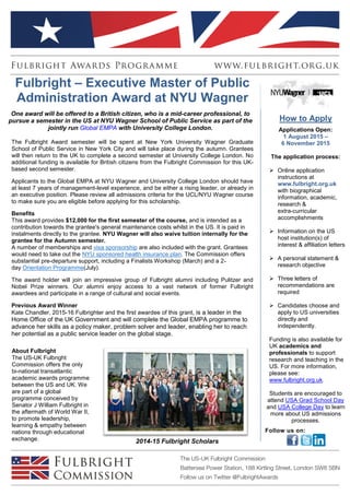 About Fulbright
The US-UK Fulbright
Commission offers the only
bi-national transatlantic
academic awards programme
between the US and UK. We
are part of a global
programme conceived by
Senator J William Fulbright in
the aftermath of World War II,
to promote leadership,
learning & empathy between
nations through educational
exchange. 2014-15 Fulbright Scholars
Fulbright – Executive Master of Public
Administration Award at NYU Wagner
One award will be offered to a British citizen, who is a mid-career professional, to
pursue a semester in the US at NYU Wagner School of Public Service as part of the
jointly run Global EMPA with University College London.
The Fulbright Award semester will be spent at New York University Wagner Graduate
School of Public Service in New York City and will take place during the autumn. Grantees
will then return to the UK to complete a second semester at University College London. No
additional funding is available for British citizens from the Fulbright Commission for this UK-
based second semester.
Applicants to the Global EMPA at NYU Wagner and University College London should have
at least 7 years of management-level experience, and be either a rising leader, or already in
an executive position. Please review all admissions criteria for the UCL/NYU Wagner course
to make sure you are eligible before applying for this scholarship.
Benefits
This award provides $12,000 for the first semester of the course, and is intended as a
contribution towards the grantee's general maintenance costs whilst in the US. It is paid in
instalments directly to the grantee. NYU Wagner will also waive tuition internally for the
grantee for the Autumn semester.
A number of memberships and visa sponsorship are also included with the grant. Grantees
would need to take out the NYU sponsored health insurance plan. The Commission offers
substantial pre-departure support, including a Finalists Workshop (March) and a 2-
day Orientation Programme(July).
The award holder will join an impressive group of Fulbright alumni including Pulitzer and
Nobel Prize winners. Our alumni enjoy access to a vast network of former Fulbright
awardees and participate in a range of cultural and social events.
Previous Award Winner
Kate Chandler, 2015-16 Fulbrighter and the first awardee of this grant, is a leader in the
Home Office of the UK Government and will complete the Global EMPA programme to
advance her skills as a policy maker, problem solver and leader, enabling her to reach
her potential as a public service leader on the global stage.
Minimum Eligibility
 Be a UK citizen (resident anywhere except the US)
 Hold a minimum 2:1 degree at the time of enrolment in the US university
How to Apply
Applications Open:
1 August 2015 –
6 November 2015
The application process:
 Online application
instructions at
www.fulbright.org.uk
with biographical
information, academic,
research &
extra-curricular
accomplishments
 Information on the US
host institution(s) of
interest & affiliation letters
 A personal statement &
research objective
 Three letters of
recommendations are
required
 Candidates choose and
apply to US universities
directly and
independently.
Funding is also available for
UK academics and
professionals to support
research and teaching in the
US. For more information,
please see:
www.fulbright.org.uk.
Students are encouraged to
attend USA Grad School Day
and USA College Day to learn
more about US admissions
processes.
Follow us on:
 