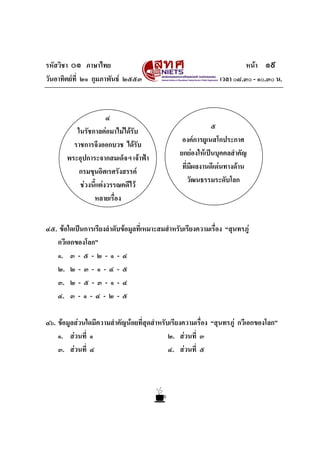 รหัสวิชา ๐๑ ภาษาไทย                                                      หนา ๑๙
วันอาทิตยที่ ๒๑ กุมภาพันธ ๒๕๕๓                                เวลา ๐๘.๓๐ - ๑๐.๓๐ น.



                      ๔
                                                             ๕
          ในรัชกาลตอมาไมไดรับ
                                                  องคการยูเนสโกประกาศ
         ราชการจึงออกบวช ไดรับ
                                                 ยกยองใหเปนบุคคลสําคัญ
       พระอุปการะจากสมเด็จฯ เจาฟา
                                                  ที่มีผลงานดีเดนทางดาน
           กรมขุนอิศเรศรังสรรค
                                                     วัฒนธรรมระดับโลก
           ชวงนี้แตงวรรณคดีไว
                หลายเรื่อง


๔๕. ขอใดเปนการเรียงลําดับขอมูลที่เหมาะสมสําหรับเรียงความเรื่อง “สุนทรภู
   กวีเอกของโลก”
   ๑. ๓ - ๕ - ๒ - ๑ - ๔
   ๒. ๒ - ๓ - ๑ - ๔ - ๕
   ๓. ๒ - ๕ - ๓ - ๑ - ๔
   ๔. ๓ - ๑ - ๔ - ๒ - ๕

๔๖. ขอมูลสวนใดมีความสําคัญนอยที่สุดสําหรับเรียงความเรื่อง “สุนทรภู กวีเอกของโลก”
    ๑. สวนที่ ๑                             ๒. สวนที่ ๓
    ๓. สวนที่ ๔                             ๔. สวนที่ ๕
 