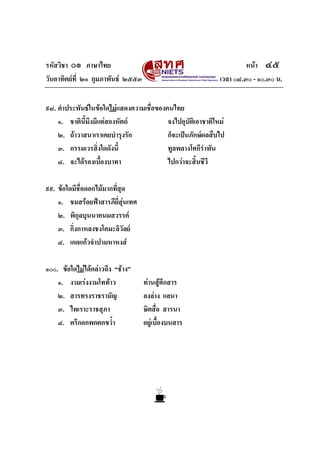 รหัสวิชา ๐๑ ภาษาไทย                                                   หนา ๔๕
วันอาทิตยท่ี ๒๑ กุมภาพันธ ๒๕๕๓                             เวลา ๐๘.๓๐ - ๑๐.๓๐ น.


๙๘. คําประพันธในขอใดไมแสดงความเชื่อของคนไทย
    ๑. ชาตินี้มึงมีแตสองหัตถ            จงไปอุบัติเอาชาติใหม
    ๒. ถาวาสนาเราเคยบํารุงรัก            ก็จะเปนภักษผลสืบไป
    ๓. กรรมเวรสิ่งใดดังนี้                ทูลพลางโศกีรําพัน
    ๔. จะไดรองเบื้องบาทา                 ไปกวาจะสิ้นชีวี

๙๙. ขอใดมีชื่อดอกไมมากทีสุด
                          ่
    ๑. ชมสรอยฟาสารภียี่สุนเทศ
    ๒. พิกุลบุนนาคนมสวรรค
    ๓. กิ่งกาหลงชงโคมะลิวัลย
    ๔. เกดแกวจําปามหาหงส

๑๐๐. ขอใดไมไดกลาวถึง “ชาง”
    ๑. งามเรงงามโททาว            ทานสูศึกสาร
    ๒. สารทรงราชรามัญ              ลงลาง แลนา
    ๓. ไพเราะราชสุภา               ษิตสื่อ สารนา
    ๔. ตรึกอกพกตกขว้ํา             อยูเบื้องบนสาร
 