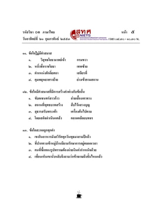 รหัสวิชา ๐๑ ภาษาไทย                                                   หนา ๕
วันอาทิตยที่ ๒๑ กุมภาพันธ ๒๕๕๓                             เวลา ๐๘.๓๐ - ๑๐.๓๐ น.


๑๑. ขอใดไมมีคําสมาส
    ๑.       วิสุทธโยธามาตยเจา        กรมขวา
    ๒. หนึ่งชื่อราชโยธา                 เทพซาย
    ๓. ตําแหนงศักดิ์ยศถา               เสถียรที่
    ๔. คุมพยุหยาตรายาย                 ยางเขาตามสถาน

๑๒. ขอใดมีคําสมาสที่มีการสรางคําตางกับขออื่น
    ๑. ขับคเชนทรสาวกาว             สายเสื้องเทาทาง
    ๒. สถานที่พุทธบาทสราง           สืบไวแสวงบุญ
    ๓. สุธารสรับพระเตา              เครื่องตนไปตาม
    ๔. โดยเสด็จดําเนินแคลว          คลาดคลอยบทจร

๑๓. ขอใดสะกดถูกทุกคํา
    ๑. เขากินอาหารมังสวิรัตทุกวันพุธมาสามปแลว
    ๒. ที่ปากทางเขาหมูบานมียามรักษาการอยูตลอดเวลา
    ๓. คนที่ซื้อทองรูปพรรณตองจายเงินคากําเหน็จดวย
    ๔. เพื่อนเห็นเขานั่งหลับจึงถามวาเขาฌาณถึงชั้นไหนแลว
 