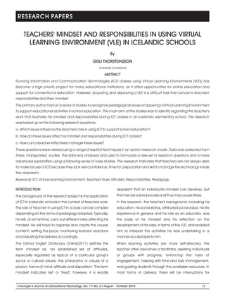 TEACHERS' MINDSET AND RESPONSIBILITIES IN USING VIRTUAL
LEARNING ENVIRONMENT (VLE) IN ICELANDIC SCHOOLS
University of Iceland
ABSTRACT
Running Information and Communication Technologies (ICT) classes using Virtual Learning Environments (VLEs) has
become a high priority project for many educational institutions, as it offers opportunities for online education and
support for conventional education. However, acquiring and deploying a VLE is a difficult task that concerns teachers'
responsibilities and their mindset.
The primary author has run a series of studies to recognize pedagogical issues of applying a Virtual Learning Environment
to support educational activities in school education. The main aim of the studies was to identify regarding the teacher's
work that illustrates his mindset and responsibilities during ICT classes in an Icelandic elementary school. The research
was based up on the following research questions:
a. Which issues influence the teachers' role in using ICT to support school education?
b. How do these issues affect his mindset and responsibilities during ICT classes?
c. How can a teacher effectively manage these issues?
These questions were viewed using a range of explicit techniques in an action research mode. Data was collected from
three, triangulated, studies. The data was analysed and used to formulate a new set of research questions and a more
advanced exploration using a following series of case studies. The research indicates that teachers are not always able
to make full use of ICT because they lack self-confidence, time for preparation and skill to manage the technology inside
the classroom.
Keywords: ICT, Virtual Learning Environment, Teachers' Role, Mindset, Responsibilities, Pedagogy.
GISLI THORSTEINSSON
By
INTRODUCTION
The background of this research project is the application
of ICT in Icelandic schools in the context of teachers work.
The role of 'teacher' in using ICT in a class can be complex
depending on the forms of pedagogy adopted. Typically,
he will, at some time, carry out different roles affecting his
mindset. He will have to organise and create the course
content', setting the pace, monitoring learners' reactions
and adjusting the delivery accordingly.
The Oxford English Dictionary Online(2011) defines the
term mindset as: 'an established set of attitudes,
especially regarded as typical of a particular group's
social or cultural values; the philosophy or values of a
person; frame of mind, attitude and disposition'. The term
mindset indicates 'set' or 'fixed'; however, it is readily
apparent that an individual's mindset can develop, but
this may be a slow process and thus may cause stress.
In this research, the teacher's background, including his
education, his social status, attributed social value, his life
experience in general and his role as an educator, was
the basis of his mindset and his reflection on the
development of his roles, in terms of the VLE, and enabled
him to interpret the activities he was undertaking in a
manner acceptable to him.
When learning activities are more self-directed, the
teacher often becomes a facilitator, assisting individuals
or groups with progress, 'enforcing' the 'rules of
engagement', helping with time and task management,
and guiding students through the available resources. In
most forms of delivery, there will be interruptions for
RESEARCH PAPERS
17
l
i-manager’s Journal o Psychology, Vol. No. 2 l
n Educational 7 August – October 2013
 