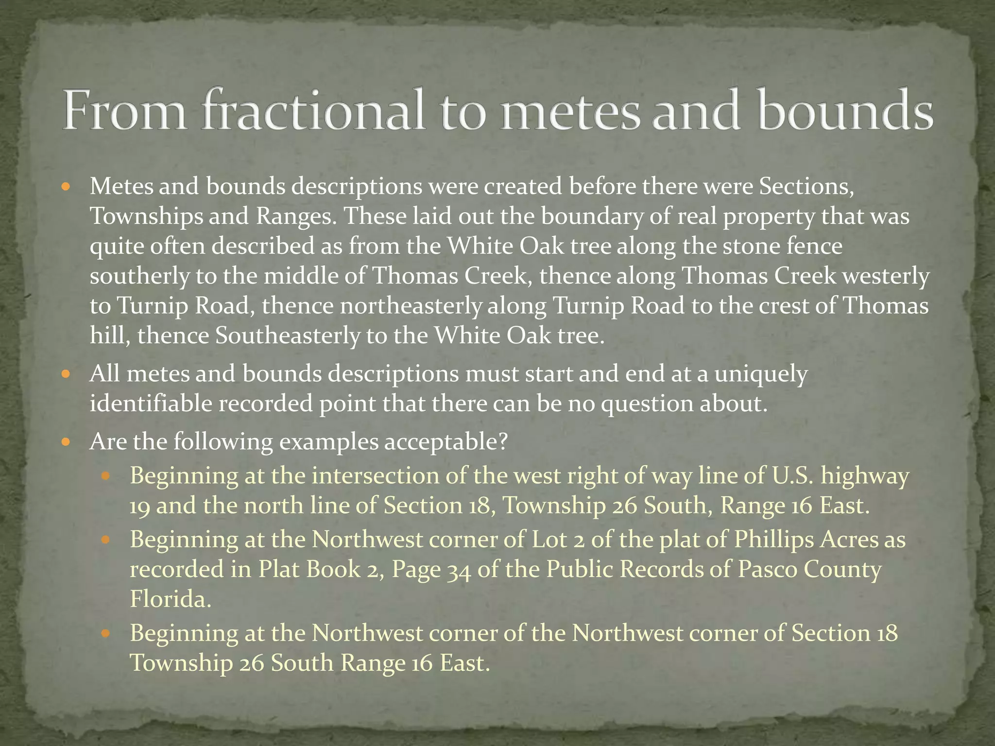  Metes and bounds descriptions were created before there were Sections,
Townships and Ranges. These laid out the boundary of real property that was
quite often described as from the White Oak tree along the stone fence
southerly to the middle of Thomas Creek, thence along Thomas Creek westerly
to Turnip Road, thence northeasterly along Turnip Road to the crest of Thomas
hill, thence Southeasterly to the White Oak tree.
 All metes and bounds descriptions must start and end at a uniquely
identifiable recorded point that there can be no question about.
 Are the following examples acceptable?
 Beginning at the intersection of the west right of way line of U.S. highway
19 and the north line of Section 18, Township 26 South, Range 16 East.
 Beginning at the Northwest corner of Lot 2 of the plat of Phillips Acres as
recorded in Plat Book 2, Page 34 of the Public Records of Pasco County
Florida.
 Beginning at the Northwest corner of the Northwest corner of Section 18
Township 26 South Range 16 East.
 