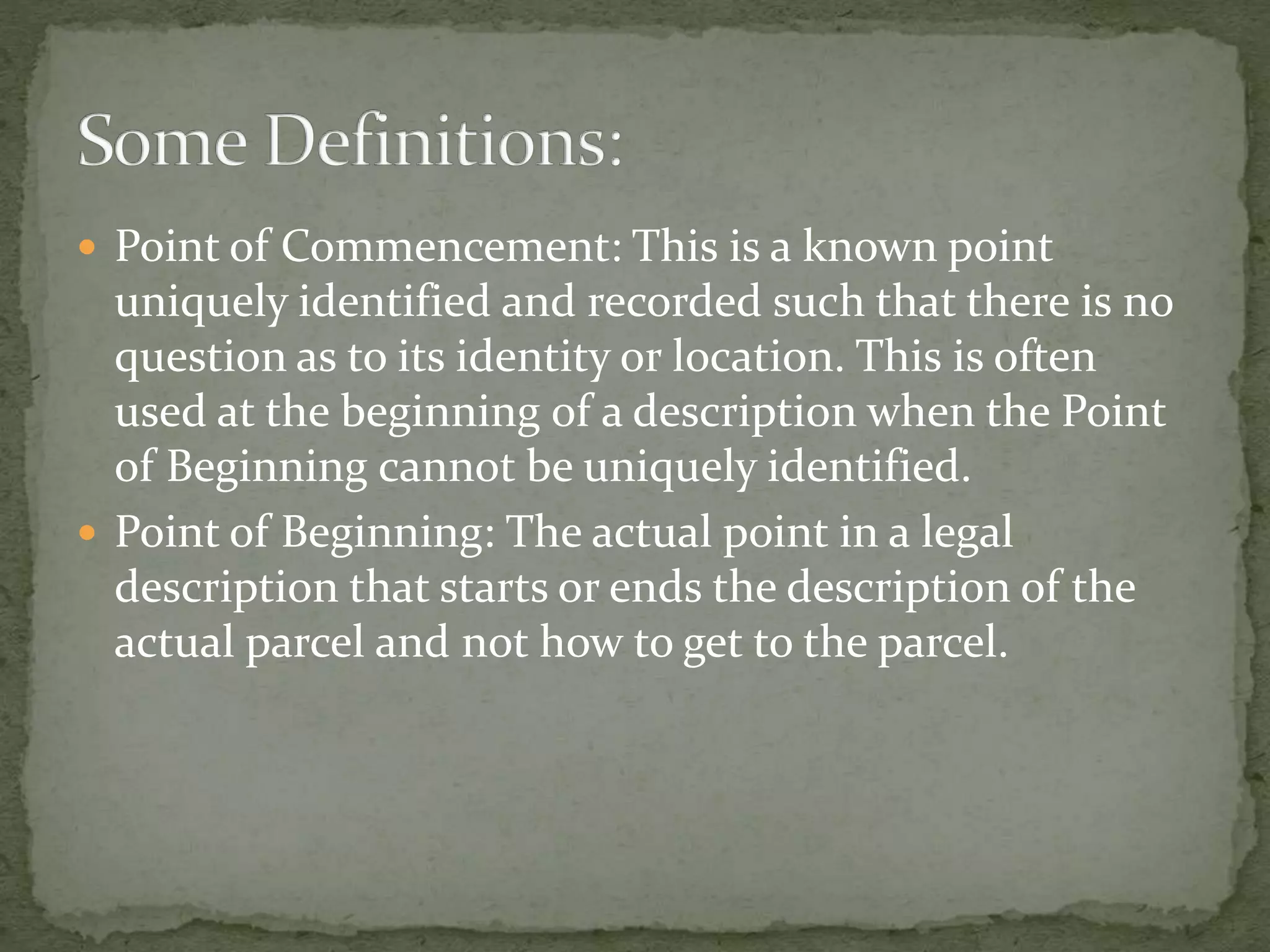  Point of Commencement: This is a known point
uniquely identified and recorded such that there is no
question as to its identity or location. This is often
used at the beginning of a description when the Point
of Beginning cannot be uniquely identified.
 Point of Beginning: The actual point in a legal
description that starts or ends the description of the
actual parcel and not how to get to the parcel.
 