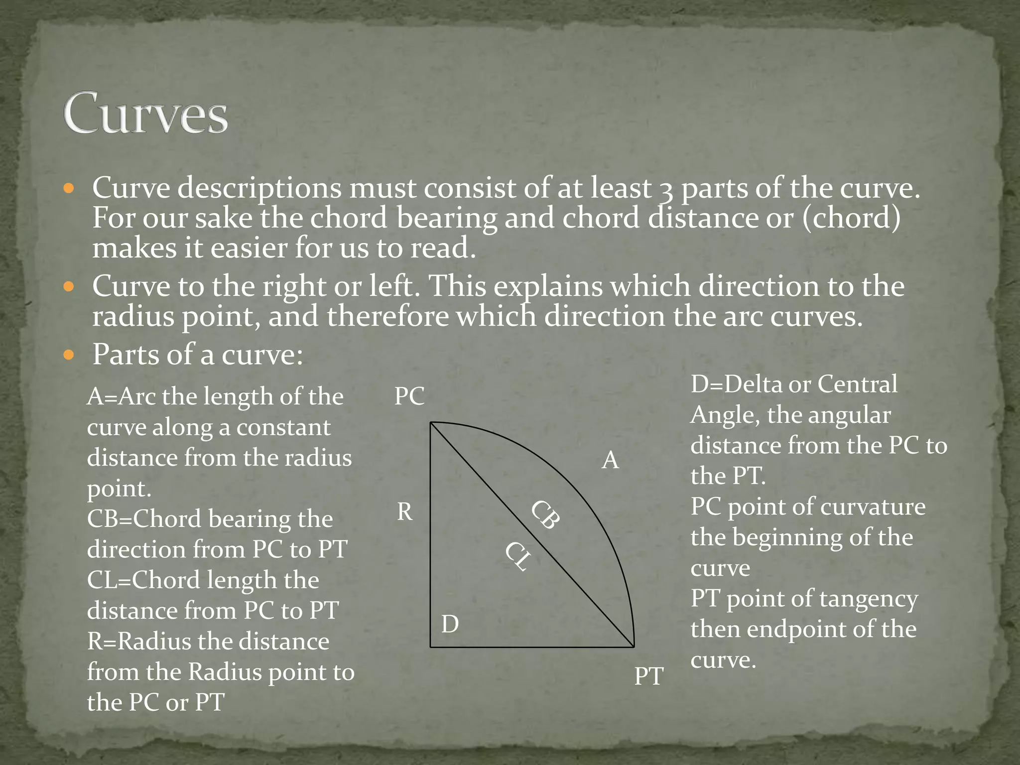  Curve descriptions must consist of at least 3 parts of the curve.
For our sake the chord bearing and chord distance or (chord)
makes it easier for us to read.
 Curve to the right or left. This explains which direction to the
radius point, and therefore which direction the arc curves.
 Parts of a curve:
A
D
R
A=Arc the length of the
curve along a constant
distance from the radius
point.
CB=Chord bearing the
direction from PC to PT
CL=Chord length the
distance from PC to PT
R=Radius the distance
from the Radius point to
the PC or PT
D=Delta or Central
Angle, the angular
distance from the PC to
the PT.
PC point of curvature
the beginning of the
curve
PT point of tangency
then endpoint of the
curve.
PC
PT
 