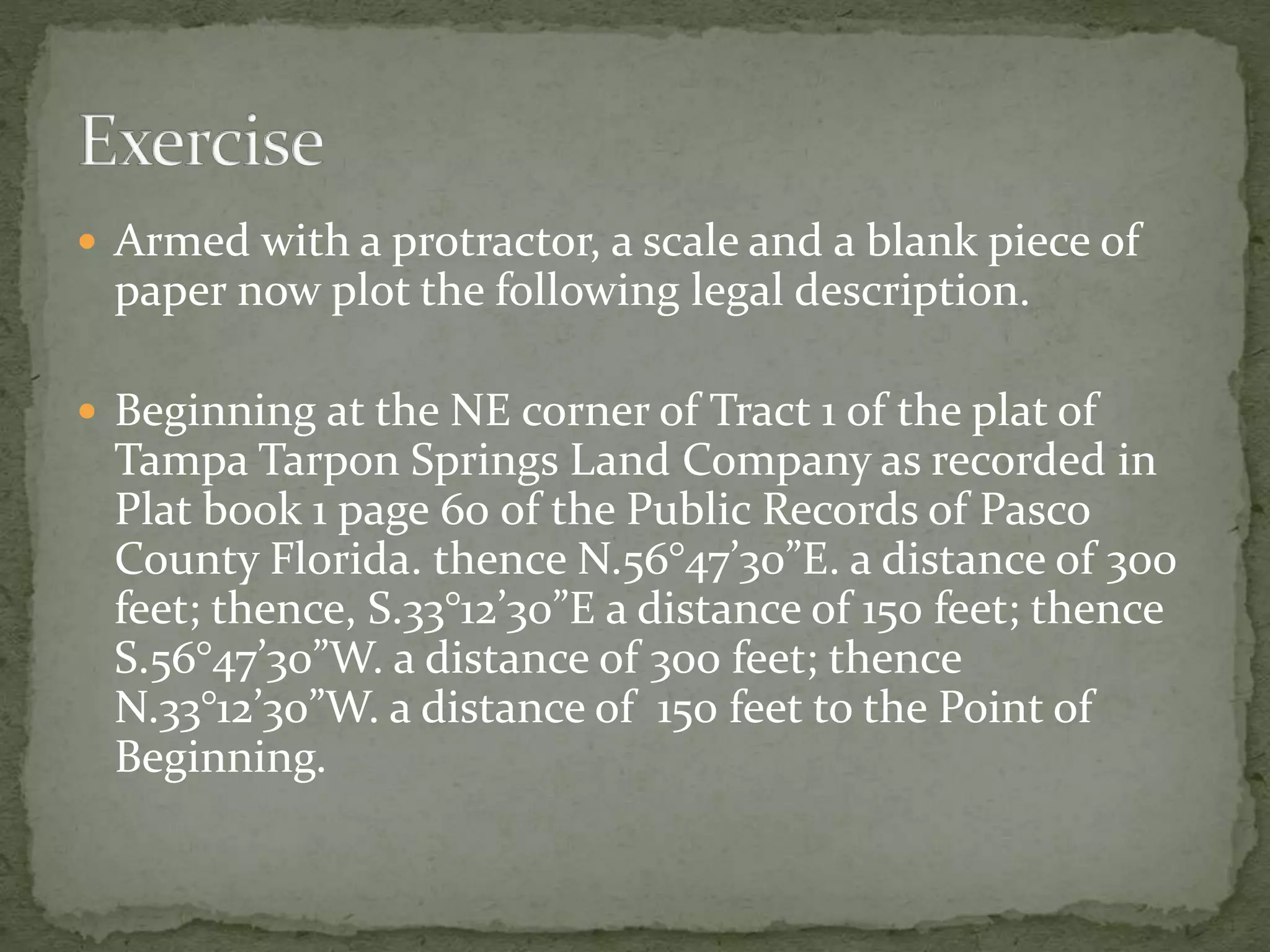  Armed with a protractor, a scale and a blank piece of
paper now plot the following legal description.
 Beginning at the NE corner of Tract 1 of the plat of
Tampa Tarpon Springs Land Company as recorded in
Plat book 1 page 60 of the Public Records of Pasco
County Florida. thence N.56°47’30”E. a distance of 300
feet; thence, S.33°12’30”E a distance of 150 feet; thence
S.56°47’30”W. a distance of 300 feet; thence
N.33°12’30”W. a distance of 150 feet to the Point of
Beginning.
 