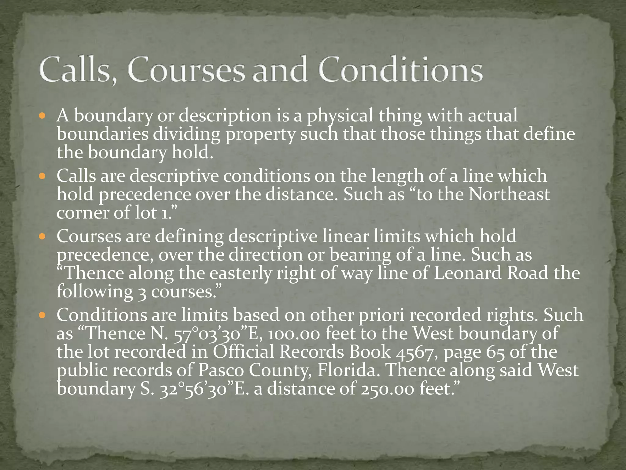  A boundary or description is a physical thing with actual
boundaries dividing property such that those things that define
the boundary hold.
 Calls are descriptive conditions on the length of a line which
hold precedence over the distance. Such as “to the Northeast
corner of lot 1.”
 Courses are defining descriptive linear limits which hold
precedence, over the direction or bearing of a line. Such as
“Thence along the easterly right of way line of Leonard Road the
following 3 courses.”
 Conditions are limits based on other priori recorded rights. Such
as “Thence N. 57°03’30”E, 100.00 feet to the West boundary of
the lot recorded in Official Records Book 4567, page 65 of the
public records of Pasco County, Florida. Thence along said West
boundary S. 32°56’30”E. a distance of 250.00 feet.”
 