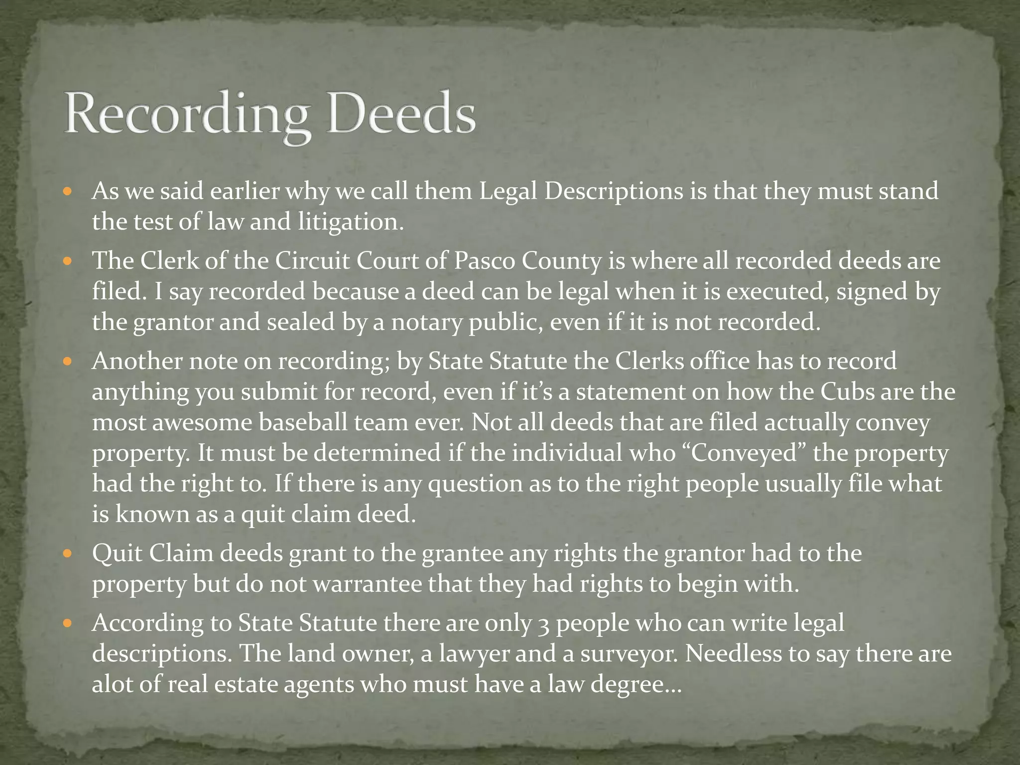  As we said earlier why we call them Legal Descriptions is that they must stand
the test of law and litigation.
 The Clerk of the Circuit Court of Pasco County is where all recorded deeds are
filed. I say recorded because a deed can be legal when it is executed, signed by
the grantor and sealed by a notary public, even if it is not recorded.
 Another note on recording; by State Statute the Clerks office has to record
anything you submit for record, even if it’s a statement on how the Cubs are the
most awesome baseball team ever. Not all deeds that are filed actually convey
property. It must be determined if the individual who “Conveyed” the property
had the right to. If there is any question as to the right people usually file what
is known as a quit claim deed.
 Quit Claim deeds grant to the grantee any rights the grantor had to the
property but do not warrantee that they had rights to begin with.
 According to State Statute there are only 3 people who can write legal
descriptions. The land owner, a lawyer and a surveyor. Needless to say there are
alot of real estate agents who must have a law degree…
 