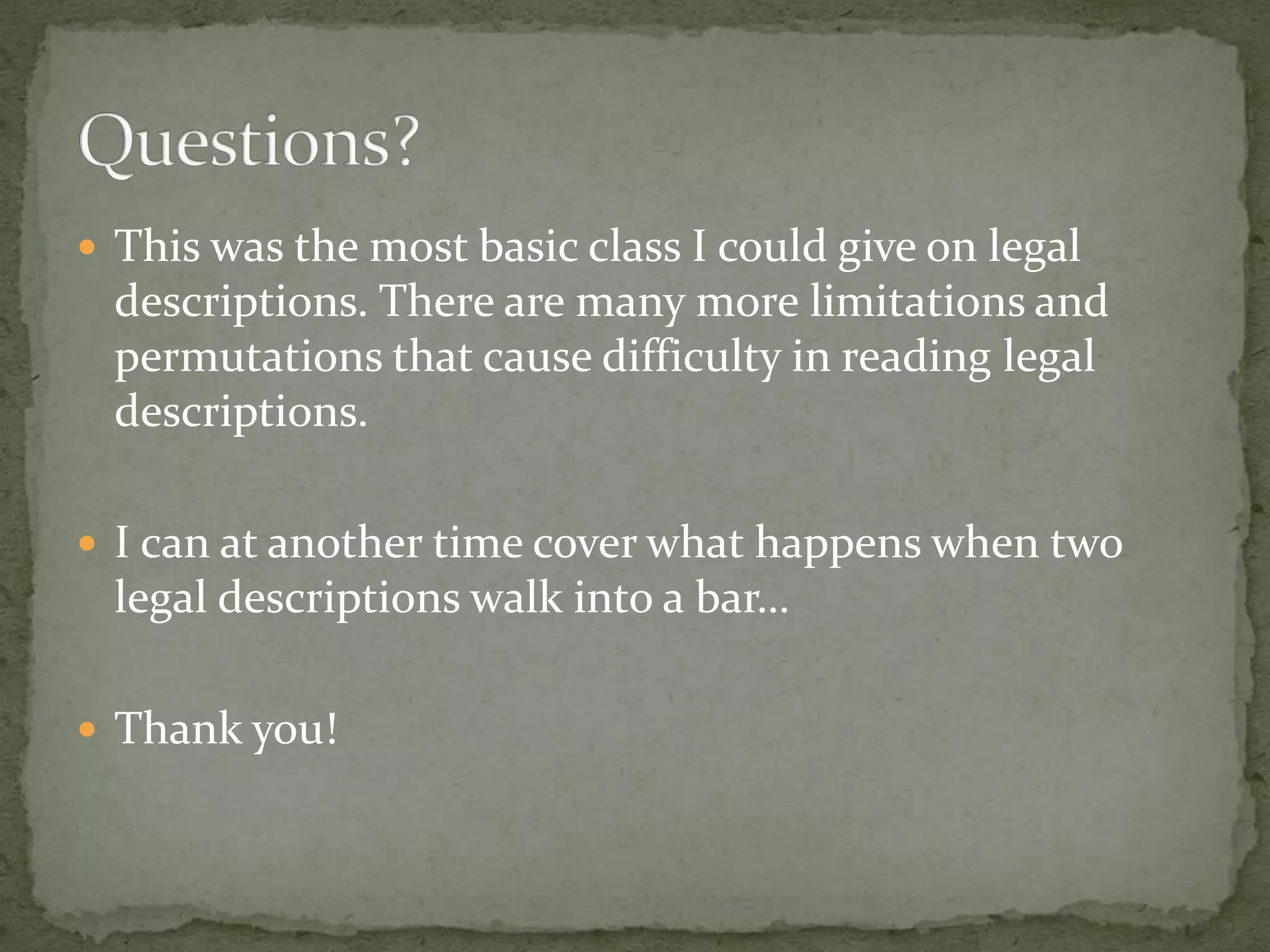  This was the most basic class I could give on legal
descriptions. There are many more limitations and
permutations that cause difficulty in reading legal
descriptions.
 I can at another time cover what happens when two
legal descriptions walk into a bar…
 Thank you!
 