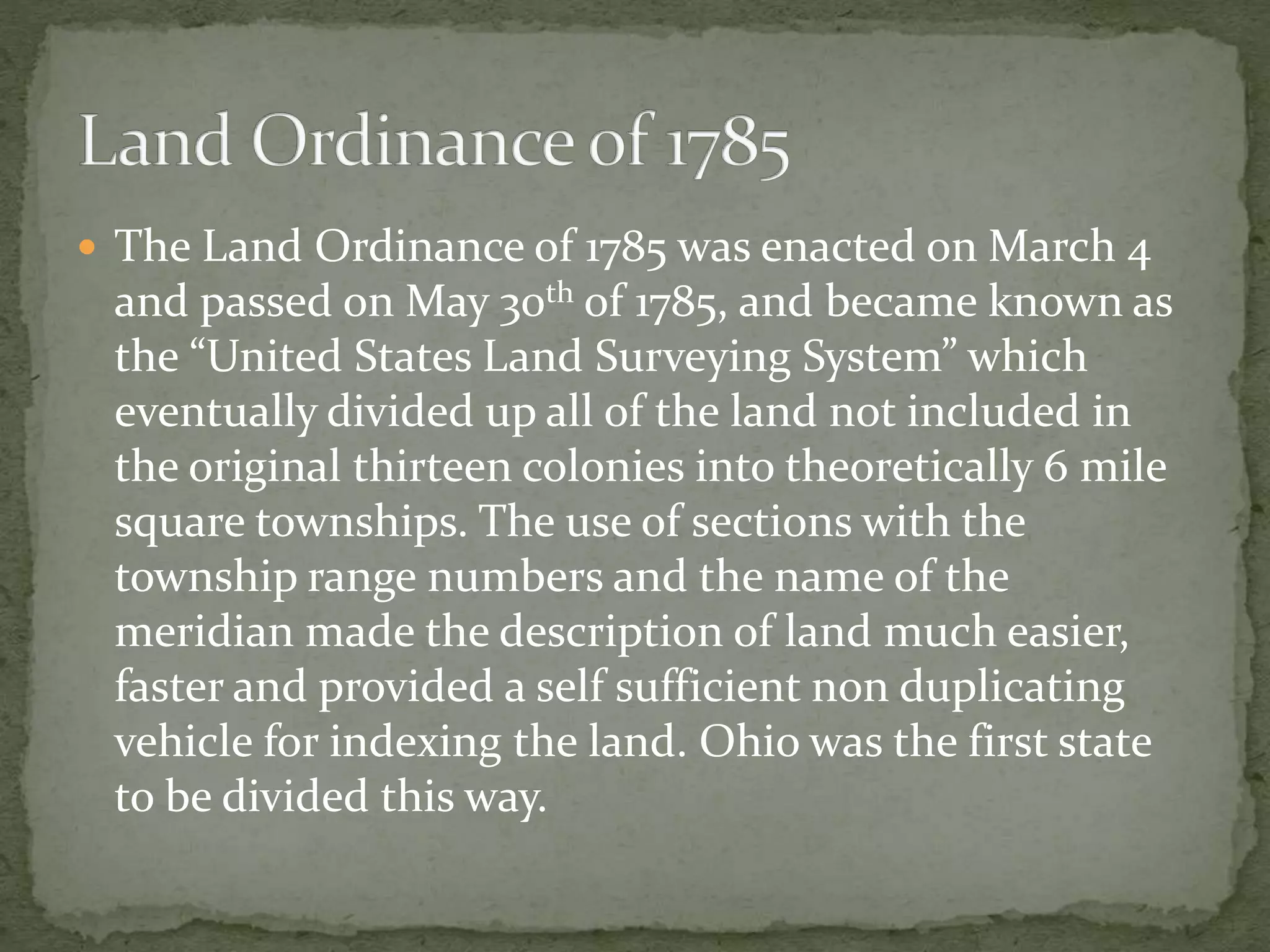  The Land Ordinance of 1785 was enacted on March 4
and passed on May 30th of 1785, and became known as
the “United States Land Surveying System” which
eventually divided up all of the land not included in
the original thirteen colonies into theoretically 6 mile
square townships. The use of sections with the
township range numbers and the name of the
meridian made the description of land much easier,
faster and provided a self sufficient non duplicating
vehicle for indexing the land. Ohio was the first state
to be divided this way.
 