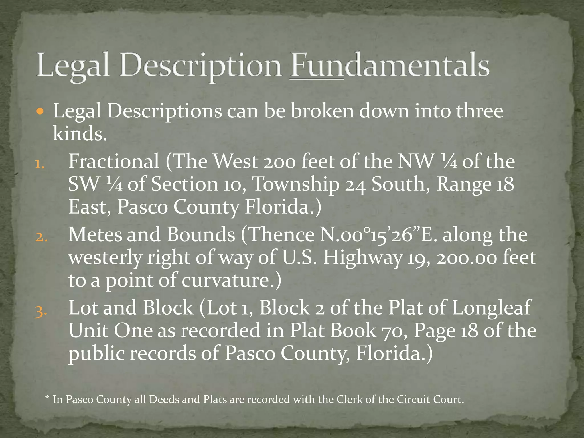  Legal Descriptions can be broken down into three
kinds.
1. Fractional (The West 200 feet of the NW ¼ of the
SW ¼ of Section 10, Township 24 South, Range 18
East, Pasco County Florida.)
2. Metes and Bounds (Thence N.00°15’26”E. along the
westerly right of way of U.S. Highway 19, 200.00 feet
to a point of curvature.)
3. Lot and Block (Lot 1, Block 2 of the Plat of Longleaf
Unit One as recorded in Plat Book 70, Page 18 of the
public records of Pasco County, Florida.)
* In Pasco County all Deeds and Plats are recorded with the Clerk of the Circuit Court.
 
