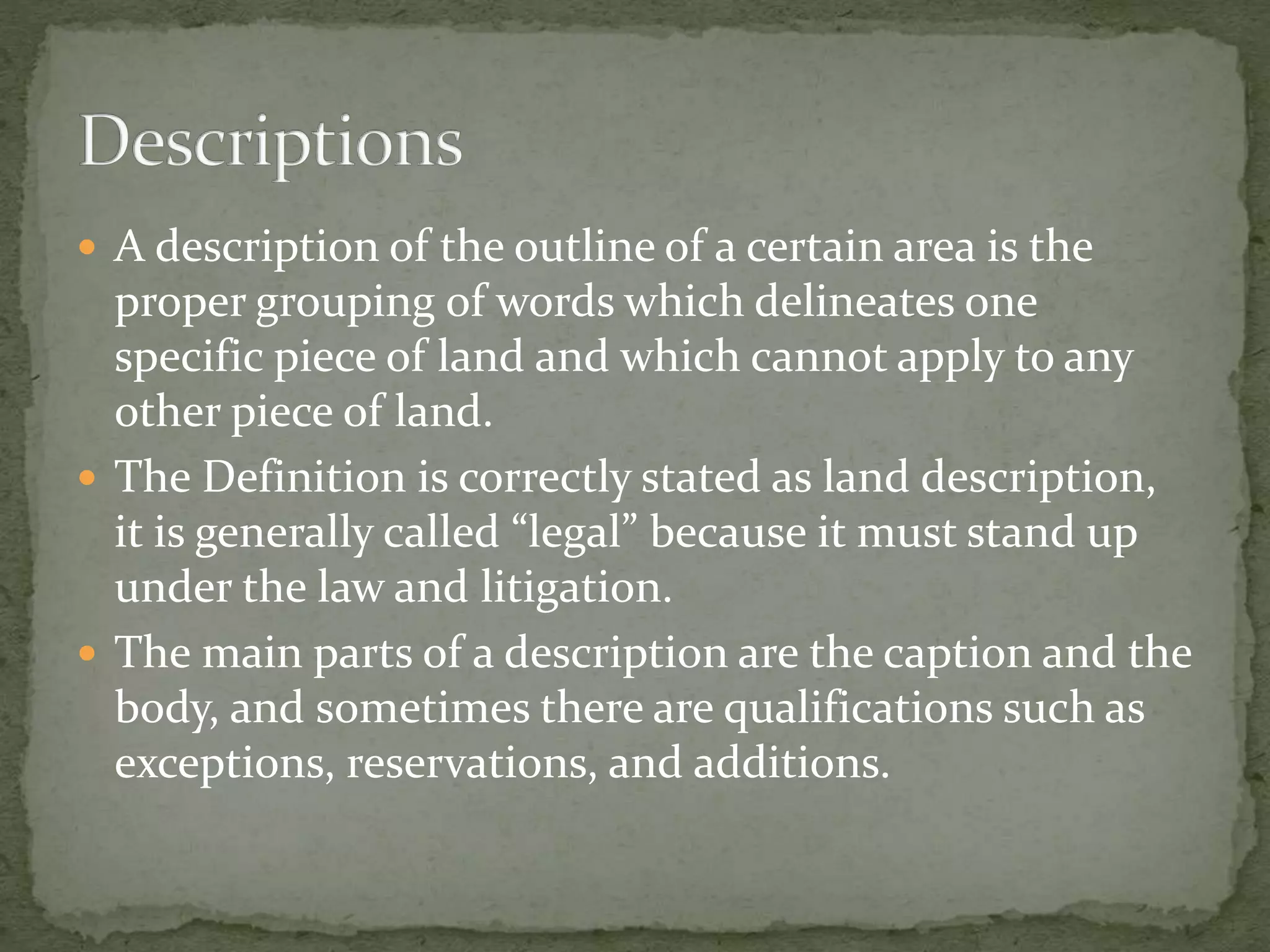  A description of the outline of a certain area is the
proper grouping of words which delineates one
specific piece of land and which cannot apply to any
other piece of land.
 The Definition is correctly stated as land description,
it is generally called “legal” because it must stand up
under the law and litigation.
 The main parts of a description are the caption and the
body, and sometimes there are qualifications such as
exceptions, reservations, and additions.
 