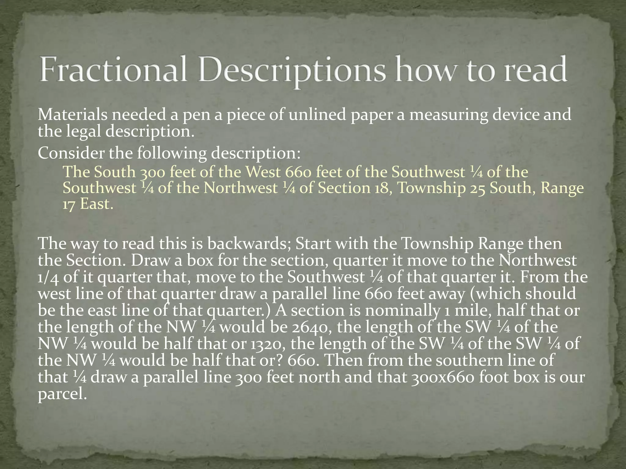 Materials needed a pen a piece of unlined paper a measuring device and
the legal description.
Consider the following description:
The South 300 feet of the West 660 feet of the Southwest ¼ of the
Southwest ¼ of the Northwest ¼ of Section 18, Township 25 South, Range
17 East.
The way to read this is backwards; Start with the Township Range then
the Section. Draw a box for the section, quarter it move to the Northwest
1/4 of it quarter that, move to the Southwest ¼ of that quarter it. From the
west line of that quarter draw a parallel line 660 feet away (which should
be the east line of that quarter.) A section is nominally 1 mile, half that or
the length of the NW ¼ would be 2640, the length of the SW ¼ of the
NW ¼ would be half that or 1320, the length of the SW ¼ of the SW ¼ of
the NW ¼ would be half that or? 660. Then from the southern line of
that ¼ draw a parallel line 300 feet north and that 300x660 foot box is our
parcel.
 