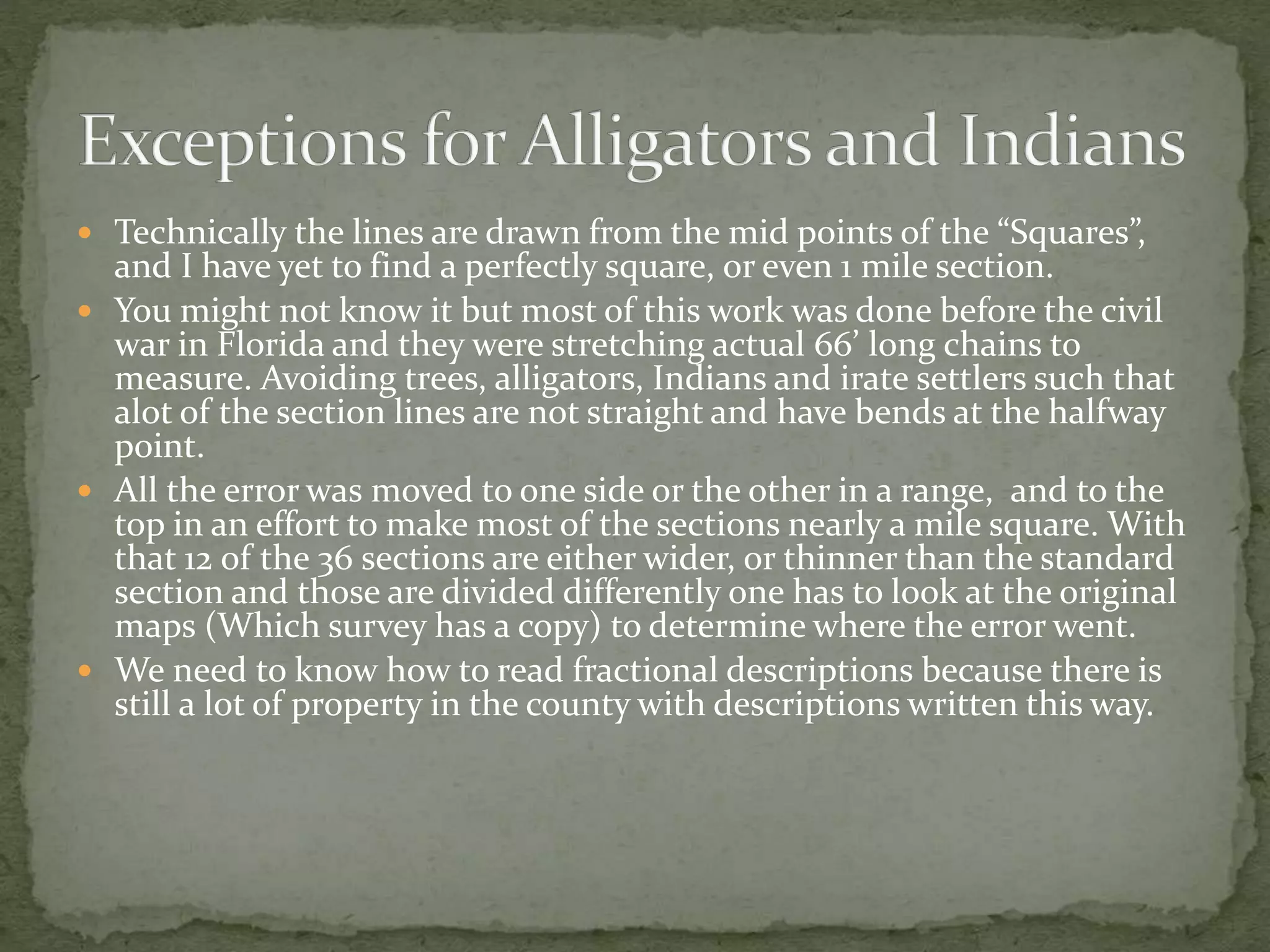  Technically the lines are drawn from the mid points of the “Squares”,
and I have yet to find a perfectly square, or even 1 mile section.
 You might not know it but most of this work was done before the civil
war in Florida and they were stretching actual 66’ long chains to
measure. Avoiding trees, alligators, Indians and irate settlers such that
alot of the section lines are not straight and have bends at the halfway
point.
 All the error was moved to one side or the other in a range, and to the
top in an effort to make most of the sections nearly a mile square. With
that 12 of the 36 sections are either wider, or thinner than the standard
section and those are divided differently one has to look at the original
maps (Which survey has a copy) to determine where the error went.
 We need to know how to read fractional descriptions because there is
still a lot of property in the county with descriptions written this way.
 