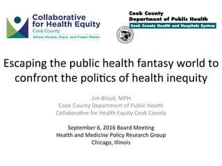 Escaping	the	public	health	fantasy	world	to	
confront	the	poli6cs	of	health	inequity	
Jim	Bloyd,	MPH	
Cook	County	Department	of	Public	Health	
Collabora6ve	for	Health	Equity	Cook	County	
	
September	6,	2016	Board	Mee6ng	
Health	and	Medicine	Policy	Research	Group	
Chicago,	Illinois	
 