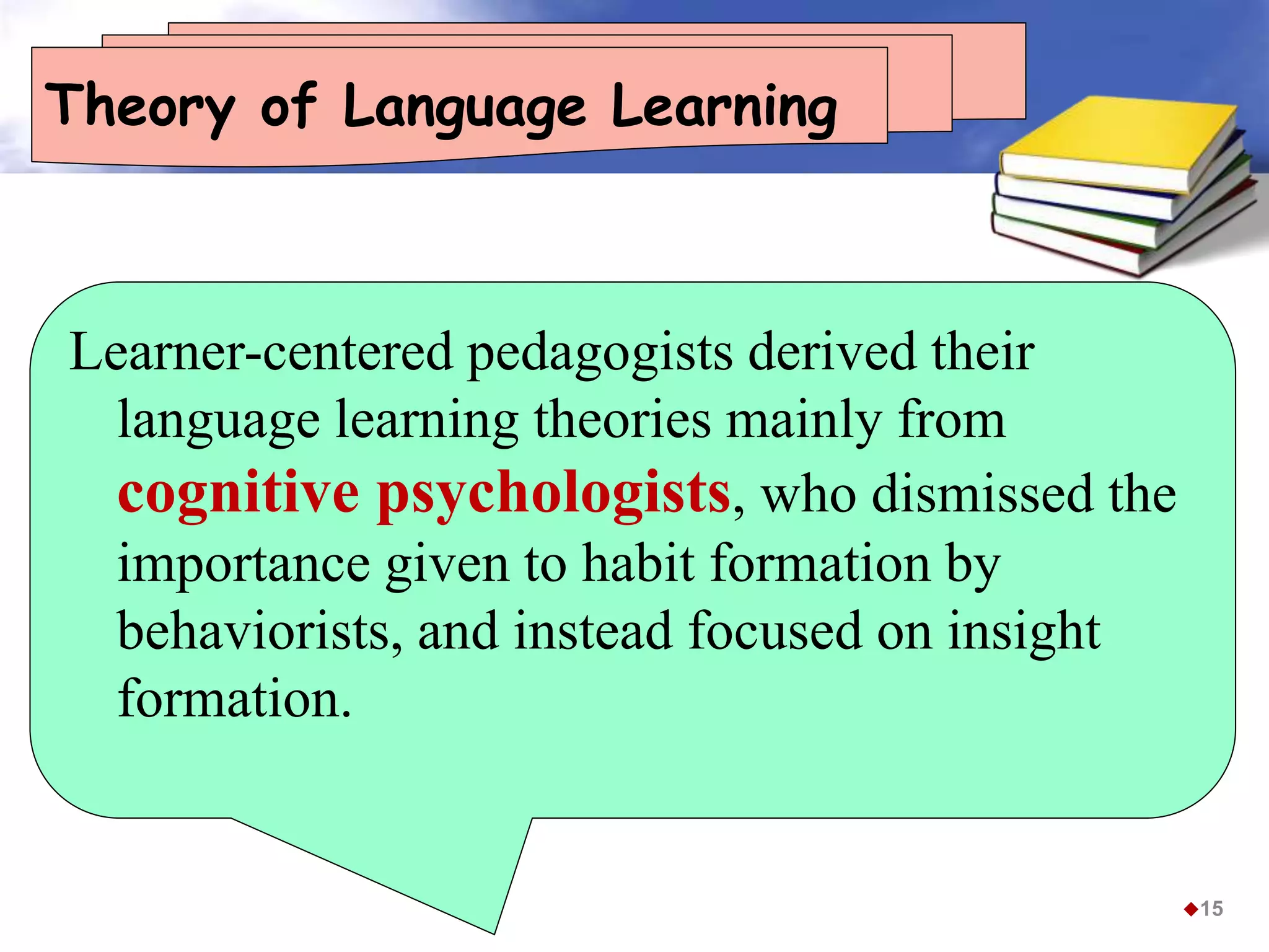 Theory of Language Learning
Learner-centered pedagogists derived their
language learning theories mainly from
cognitive psychologists, who dismissed the
importance given to habit formation by
behaviorists, and instead focused on insight
formation.
15
 