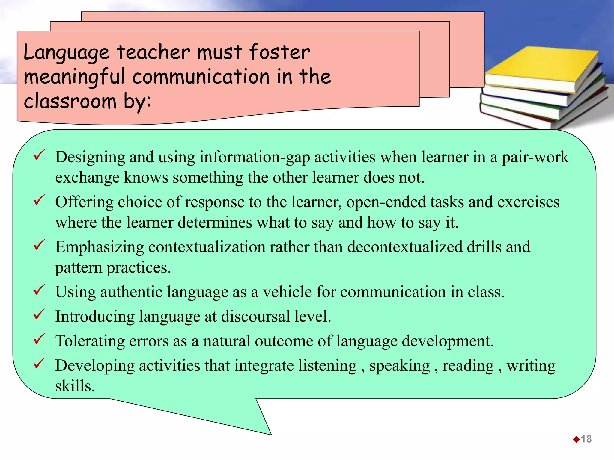 Language teacher must foster
meaningful communication in the
classroom by:
 Designing and using information-gap activities when learner in a pair-work
exchange knows something the other learner does not.
 Offering choice of response to the learner, open-ended tasks and exercises
where the learner determines what to say and how to say it.
 Emphasizing contextualization rather than decontextualized drills and
pattern practices.
 Using authentic language as a vehicle for communication in class.
 Introducing language at discoursal level.
 Tolerating errors as a natural outcome of language development.
 Developing activities that integrate listening , speaking , reading , writing
skills.
18
 