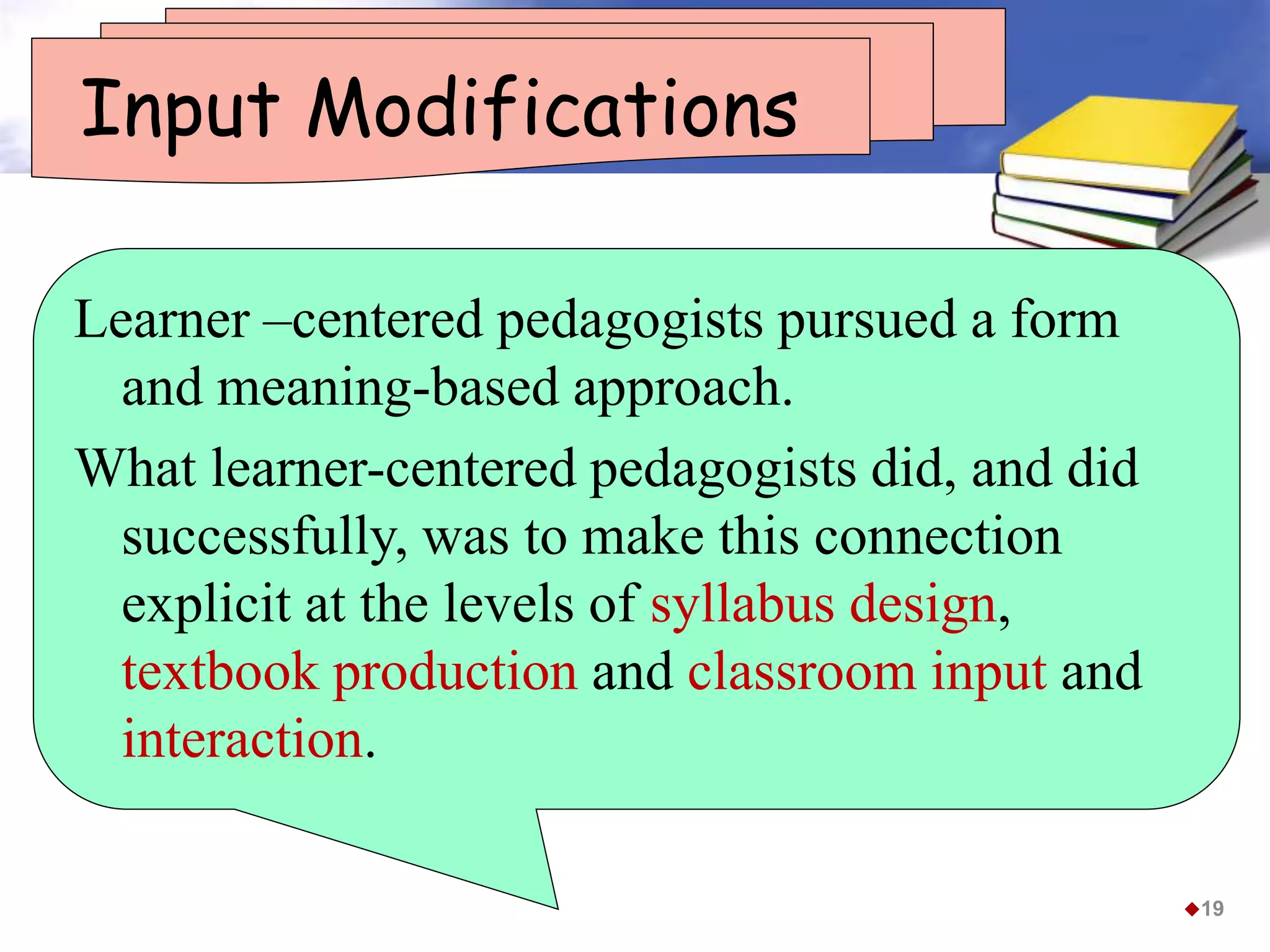 Input Modifications
Learner –centered pedagogists pursued a form
and meaning-based approach.
What learner-centered pedagogists did, and did
successfully, was to make this connection
explicit at the levels of syllabus design,
textbook production and classroom input and
interaction.
19
 